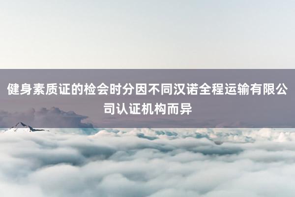 健身素质证的检会时分因不同汉诺全程运输有限公司认证机构而异
