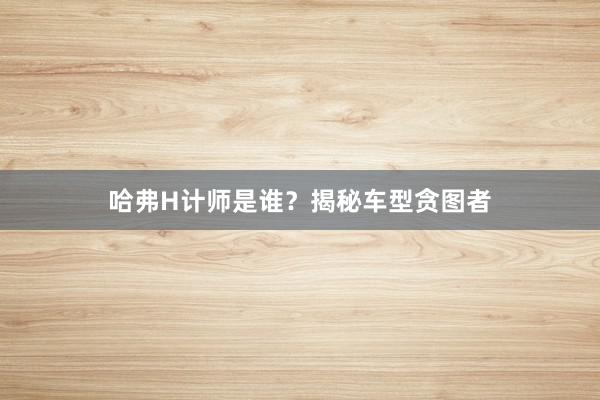 哈弗H计师是谁？揭秘车型贪图者