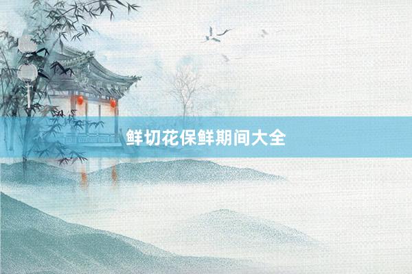 鲜切花保鲜期间大全