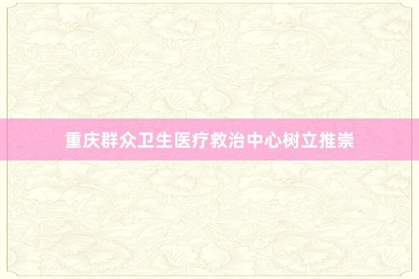 重庆群众卫生医疗救治中心树立推崇