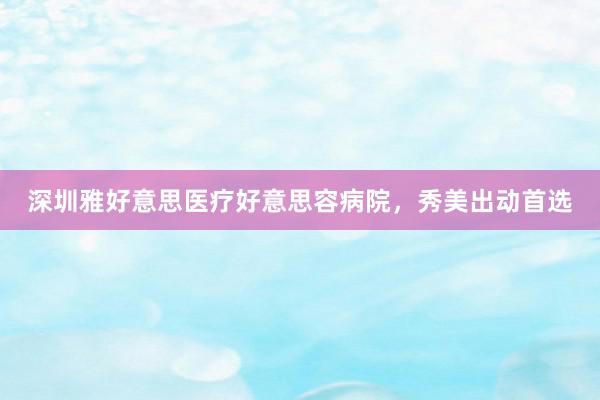 深圳雅好意思医疗好意思容病院，秀美出动首选